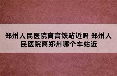 郑州人民医院离高铁站近吗 郑州人民医院离郑州哪个车站近